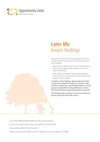 Later life
                                                                  forum findings
                                                                   Opportunity	Links	has	been	investigating	the	provision		
                                                                   of	information	for	older	people.	Our	initial	exploratory	
                                                                   work	revealed:
                                                                   •	 	 hilst	policy	is	becoming	more	cross-functional,	local	
                                                                      W
                                                                      information	provision	varies	widely	by	area,	and	is	
                                                                      largely	fragmented
                                                                   •	 	 here	appears	to	be	little	sharing	of	good	practice	
                                                                      T
                                                                      across	initiatives	or	easy	ways	to	re-use	materials	and	
                                                                      models	between	sectors.
                                                                   To build on these findings, Opportunity Links held
                                                                   a later life practitioners’ forum on 1 October 2008,
                                                                   UK Older People’s Day. This brought together a small
                                                                   group of specifically invited practitioners to share
                                                                   learning and ideas around information for later life.
                                                                   This briefing paper provides an overview of the key
                                                                   themes that came out of the forum.




•	 	 0%	of	the	English	population	will	be	over	the	age	of	65	by	2022
   2

•	 	 y	2027,	the	number	of	over-85-year-olds	will	have	increased	by	60%
   B

•	 	 ife	expectancy	will	be	125	years	by	2050
   L

•	 	 ithin	a	generation	the	number	of	carers	is	expected	to	rise	from	6	million	to	9.5	million
   W
 