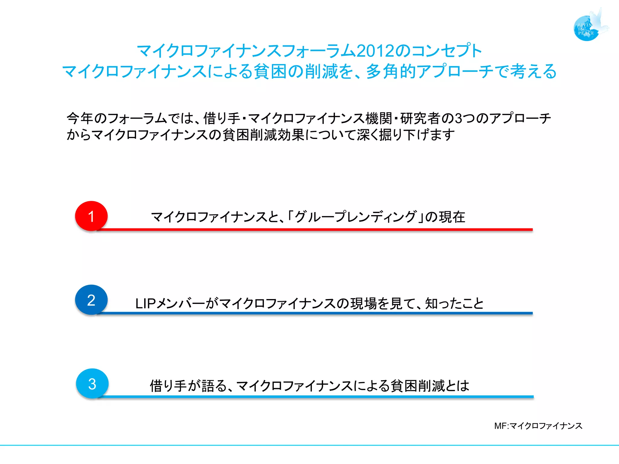 マイクロファイナンスフォーラム2012のコンセプト
マイクロファイナンスによる貧困の削減を、多角的アプローチで考える

今年のフォーラムでは、借り手・マイクロファイナンス機関・研究者の3つのアプローチ
からマイクロファイナンスの貧困削減効果について深く掘り下げます




 1    マイクロファイナンスと、「グループレンディング」の現在




 2   LIPメンバーがマイクロファイナンスの現場を見て、知ったこと




 3    借り手が語る、マイクロファイナンスによる貧困削減とは

                                      MF:マイクロファイナンス
 