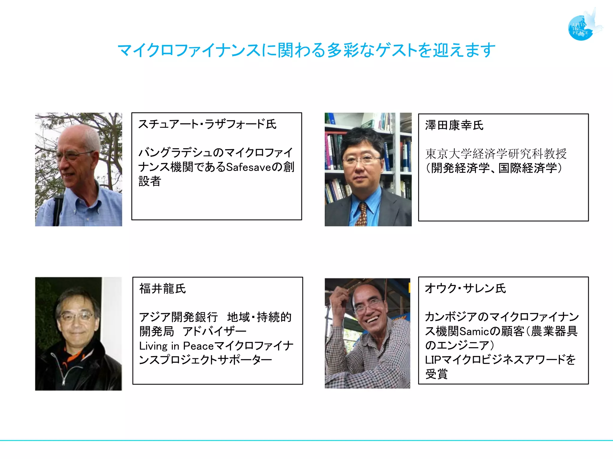 マイクロファイナンスに関わる多彩なゲストを迎えます



 スチュアート・ラザフォード氏            澤田康幸氏

 バングラデシュのマイクロファイ           東京大学経済学研究科教授
 ナンス機関であるSafesaveの創        （開発経済学、国際経済学）
 設者




 福井龍氏                      オウク・サレン氏

 アジア開発銀行 地域・持続的            カンボジアのマイクロファイナン
 開発局 アドバイザー                ス機関Samicの顧客（農業器具
 Living in Peaceマイクロファイナ   のエンジニア）
 ンスプロジェクトサポーター             LIPマイクロビジネスアワードを
                           受賞
 