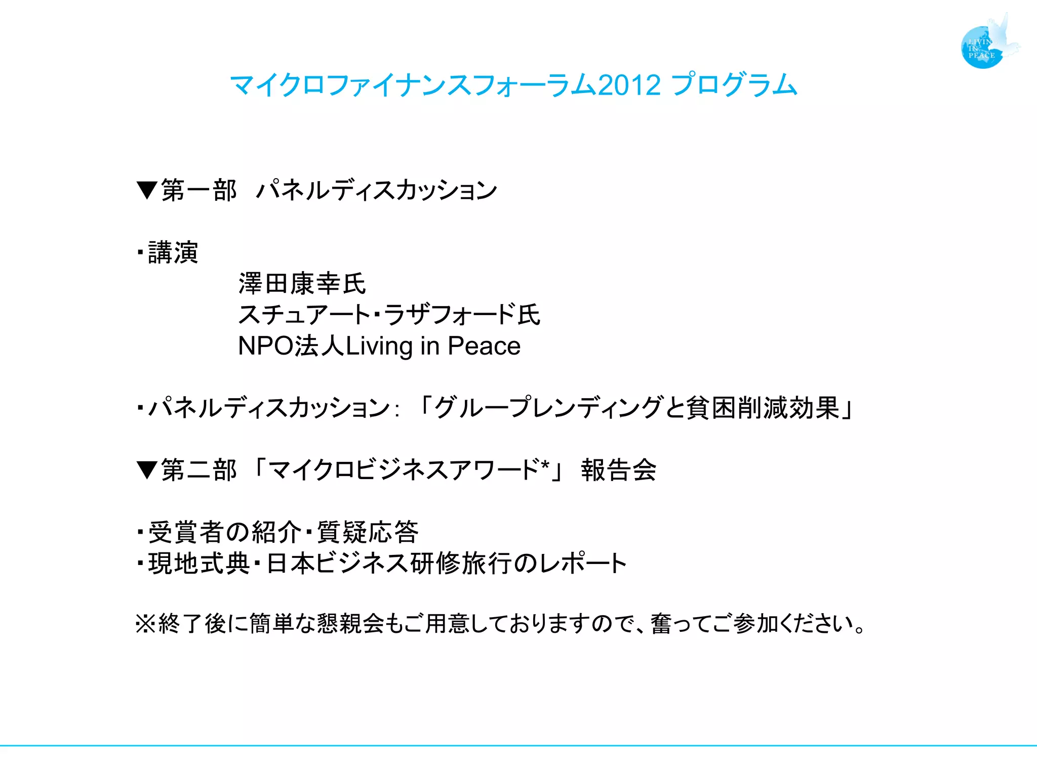 マイクロファイナンスフォーラム2012 プログラム


▼第一部 パネルディスカッション

・講演
      澤田康幸氏
      スチュアート・ラザフォード氏
      NPO法人Living in Peace

・パネルディスカッション： 「グループレンディングと貧困削減効果」

▼第二部 「マイクロビジネスアワード*」 報告会

・受賞者の紹介・質疑応答
・現地式典・日本ビジネス研修旅行のレポート

※終了後に簡単な懇親会もご用意しておりますので、奮ってご参加ください。
 
