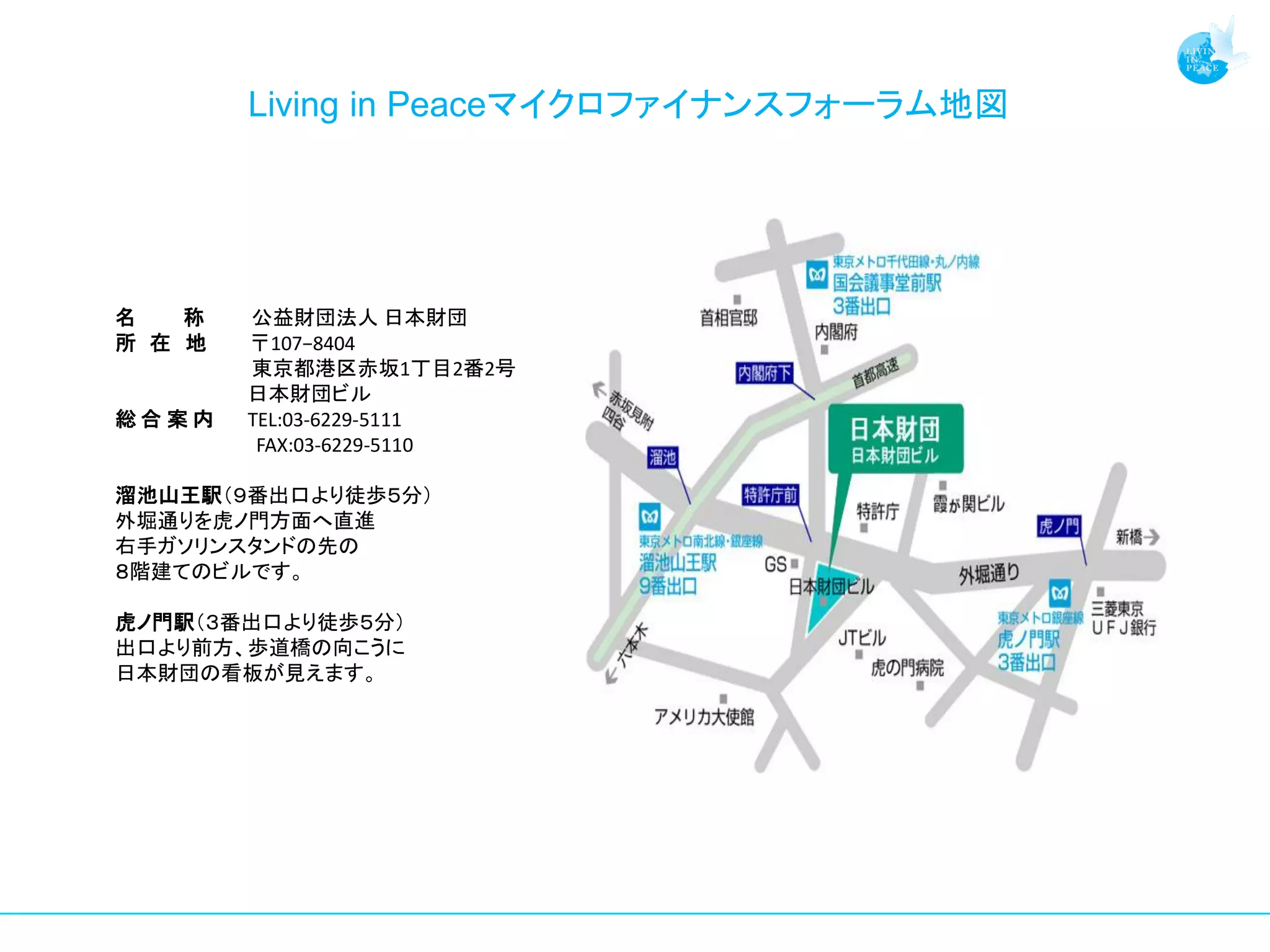 Living in Peaceマイクロファイナンスフォーラム地図




名   称   公益財団法人 日本財団
所 在 地   〒107−8404
        東京都港区赤坂1丁目2番2号
        日本財団ビル
総合案内    TEL:03-6229-5111
         FAX:03-6229-5110

溜池山王駅（９番出口より徒歩５分）
外堀通りを虎ノ門方面へ直進
右手ガソリンスタンドの先の
８階建てのビルです。

虎ノ門駅（３番出口より徒歩５分）
出口より前方、歩道橋の向こうに
日本財団の看板が見えます。
 
