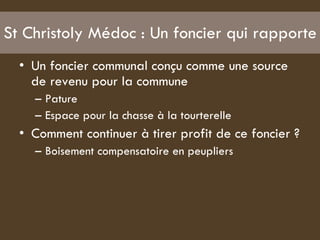 St Christoly Médoc : Un foncier qui rapporte  Un foncier communal conçu comme une source de revenu pour la commune  Pature  Espace pour la chasse à la tourterelle Comment continuer à tirer profit de ce foncier ?  Boisement compensatoire en peupliers  