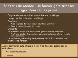 St Yzans de Médoc : Un foncier géré avec les agriculteurs et les privés  Origine du foncier : dons aux habitants du village  Usage par les habitants du village  Gestion :  Mise en place de baux ruraux pour les agriculteurs Contrat particulier pour les privés  Objectifs :  Maintenir autant que possible une gestion avec les habitants Avoir une gestion du patrimoine communal qui prend plus en compte l’environnement  Le bail rural, un outil qui ne permet pas à la commune de maîtriser le foncier  Autres communes qui pratique le même type d’usage : gestion par les agriculteurs :   St Julien Beychevelle  Margaux  