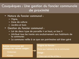 Couquèques : Une gestion du foncier communale de proximité  Nature du foncier communal :  Vigne,  Zone de culture  Jardins et bois  Gestion du foncier communal :  Lot de deux type de parcelle « un haut, un bas » Attribué tous les trente ans exclusivement aux habitants de la communes  La commune veille à ce que son patrimoine soit bien géré  Autres communes qui pratique les mêmes usages :   Ordonnac  Civrac  Origine du foncier :   Dons aux habitants de la communes  Usage :  « Ceux qui ont feu et lieu » 