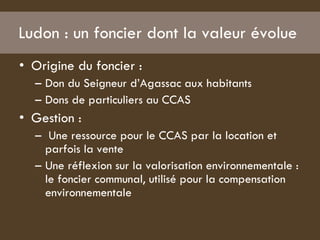 Ludon : un foncier dont la valeur évolue  Origine du foncier :  Don du Seigneur d’Agassac aux habitants  Dons de particuliers au CCAS  Gestion :  Une ressource pour le CCAS par la location et parfois la vente  Une réflexion sur la valorisation environnementale : le foncier communal, utilisé pour la compensation environnementale  