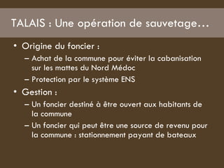 TALAIS : Une opération de sauvetage…  Origine du foncier :  Achat de la commune pour éviter la cabanisation sur les mattes du Nord Médoc Protection par le système ENS  Gestion :  Un foncier destiné à être ouvert aux habitants de la commune  Un foncier qui peut être une source de revenu pour la commune : stationnement payant de bateaux  