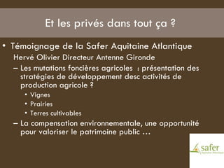 Et les privés dans tout ça ?  Témoignage de la Safer Aquitaine Atlantique  Hervé Olivier Directeur Antenne Gironde  Les mutations foncières agricoles  : présentation des  stratégies de développement desc activités de production agricole ? Vignes Prairies  Terres cultivables  La compensation environnementale, une opportunité pour valoriser le patrimoine public …  