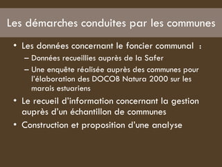 Les démarches conduites par les communes Les données concernant le foncier communal  :  Données recueillies auprès de la Safer  Une enquête réalisée auprès des communes pour l’élaboration des DOCOB Natura 2000 sur les marais estuariens  Le recueil d’information concernant la gestion auprès d’un échantillon de communes  Construction et proposition d’une analyse  