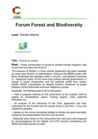 Forum Forest and Biodiversity
Lead : Climate Alliance
Title : Forests for people
Pitch : Forest conservation is crucial to climate change mitigation. But
do we have any idea how to do it?
The Inclusion of REDD+ in Paris climate agreement has been heralded
as major step forward on deforestation. However the REDD system still
faces challenges like leakages within a country and between countries
or indigenous rights. At the same time putting national governments in
charge of forest conservation and the potential profits from carbon
offsets, REDD exacerbates an already extreme imbalance of power
between central authorities and local indigenous groups.
Especially the following topics will be discussed :
- Hold a progress meeting on the governance of the coalition itself to
enable its consolidation: actors, missing players, roles, potential
difficulties, etc.
- An analysis of the outcomes of the Paris agreement and their
implication for the Forests and the people living in and from it (e.g. the
indigenous peoples)
- Update on the current processes related to forests and good examples
(based on the presentations from the Lyon Summit)
- Elaborate (also based on the documents from last year) joint proposal
for recomendations for the Habitat and COP process (considering the
SDGs and CBD process as well).
 
