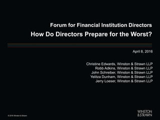 Forum for Financial Institution Directors
How Do Directors Prepare for the Worst?
April 8, 2016
Christine Edwards, Winston & Strawn LLP
Robb Adkins, Winston & Strawn LLP
John Schreiber, Winston & Strawn LLP
Yelitza Dunham, Winston & Strawn LLP
Jerry Loeser, Winston & Strawn LLP
 