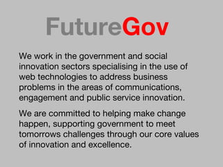 We   work in the government and social innovation sectors specialising in the use of web technologies to address business problems in the areas of communications, engagement and public service innovation.  We are committed to helping make change happen, supporting government to meet tomorrows challenges through our core values of innovation and excellence.  Future Gov 