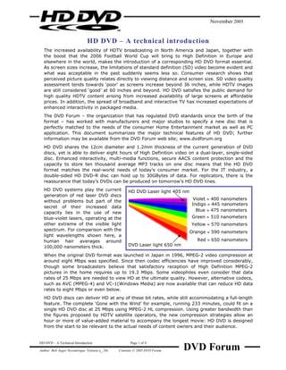 November 2005


                              HD DVD – A technical introduction
  The increased availability of HDTV broadcasting in North America and Japan, together with
  the boost that the 2006 Football World Cup will bring to High Definition in Europe and
  elsewhere in the world, makes the introduction of a corresponding HD DVD format essential.
  As screen sizes increase, the limitations of standard definition (SD) video become evident and
  what was acceptable in the past suddenly seems less so. Consumer research shows that
  perceived picture quality relates directly to viewing distance and screen size. SD video quality
  assessment tends towards ‘poor’ as screens increase beyond 36 inches, while HDTV images
  are still considered ‘good’ at 60 inches and beyond. HD DVD satisfies the public demand for
  high quality HDTV content arising from increased availability of large screens at affordable
  prices. In addition, the spread of broadband and interactive TV has increased expectations of
  enhanced interactivity in packaged media.
  The DVD Forum – the organization that has regulated DVD standards since the birth of the
  format – has worked with manufacturers and major studios to specify a new disc that is
  perfectly matched to the needs of the consumer Home Entertainment market as well as PC
  application. This document summarizes the major technical features of HD DVD; further
  information may be available from the DVD Forum web site; www.dvdforum.org
  HD DVD shares the 12cm diameter and 1.2mm thickness of the current generation of DVD
  discs, yet is able to deliver eight hours of High Definition video on a dual-layer, single-sided
  disc. Enhanced interactivity, multi-media functions, secure AACS content protection and the
  capacity to store ten thousand average MP3 tracks on one disc means that the HD DVD
  format matches the real-world needs of today’s consumer market. For the IT industry, a
  double-sided HD DVD-R disc can hold up to 30GBytes of data. For replicators, there is the
  reassurance that today’s DVDs can be produced on tomorrow’s HD DVD lines.
  HD DVD systems play the current                   HD DVD Laser light 405 nm
  generation of red laser DVD discs
                                                                                Violet ≈ 400 nanometers
  without problems but part of the
                                                                                Indigo ≈ 445 nanometers
  secret of their increased data
                                                                                  Blue ≈ 475 nanometers
  capacity lies in the use of new
  blue-violet lasers, operating at the                                          Green ≈ 510 nanometers
  other extreme of the visible light                                            Yellow ≈ 570 nanometers
  spectrum. For comparison with the
                                                                                Orange ≈ 590 nanometers
  light wavelengths shown here, a
  human hair averages around                                                       Red ≈ 650 nanometers
  100,000 nanometers thick.                         DVD Laser light 650 nm

  When the original DVD format was launched in Japan in 1996, MPEG-2 video compression at
  around eight Mbps was specified. Since then codec efficiencies have improved considerably,
  though some broadcasters believe that satisfactory reception of High Definition MPEG-2
  pictures in the home requires up to 19.3 Mbps. Some videophiles even consider that data
  rates of 25 Mbps are needed to view HD at the ultimate quality. However, alternative codecs,
  such as AVC (MPEG-4) and VC-1(Windows Media) are now available that can reduce HD data
  rates to eight Mbps or even below.
  HD DVD discs can deliver HD at any of these bit rates, while still accommodating a full-length
  feature. The complete ‘Gone with the Wind’ for example, running 233 minutes, could fit on a
  single HD DVD disc at 25 Mbps using MPEG-2 HL compression. Using greater bandwidth than
  the figures proposed by HDTV satellite operators, the new compression strategies allow an
  hour or more of value-added material to accompany the longest movie: HD DVD is designed
  from the start to be relevant to the actual needs of content owners and their audience.




                                                                             DVD Forum
HD DVD – A Technical Introduction                    Page 1 of 4

Author: Bob Auger Newmérique. Version u_ 24r   Contents © 2005 DVD Forum
 