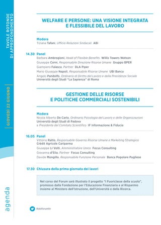 agendaGIOVEDÌ22GIUGNO
#abiforumhr
TAVOLEROTONDE
DIAPPROFONDIMENTO
WELFARE E PERSONE: UNA VISIONE INTEGRATA
E FLESSIBILE DEL LAVORO
GESTIONE DELLE RISORSE
E POLITICHE COMMERCIALI SOSTENIBILI
14.30
16.05
17.30
Modera
Tiziana Tafani, Ufficio Relazioni Sindacali ABI
Modera
Nicola Alberto De Carlo, Ordinario Psicologia del Lavoro e delle Organizzazioni
Università degli Studi di Padova
e Presidente del Comitato Scientifico IF Informazione & Fiducia
Nel corso del Forum sarà illustrato il progetto “I Fuoriclasse della scuola”,
promosso dalla Fondazione per l’Educazione Finanziaria e al Risparmio
insieme al Ministero dell’Istruzione, dell’Università e della Ricerca.
Panel
Barbara Ambrogioni, Head of Flexible Benefits Willis Towers Watson
Giuseppe Corni, Responsabile Direzione Risorse Umane Gruppo BPER
Giampiero Falasca, Partner DLA Piper
Mario Giuseppe Napoli, Responsabile Risorse Umane UBI Banca
Angelo Pandolfo, Ordinario di Diritto del Lavoro e della Previdenza Sociale
Università degli Studi “La Sapienza” di Roma
Panel
Vittorio Ratto, Responsabile Governo Risorse Umane e Marketing Strategico
Crédit Agricole Cariparma
Giuseppe Li Volti, Amministratore Unico Focus Consulting
Giovanna d’Elia, Partner Focus Consulting
Davide Mongillo, Responsabile Funzione Personale Banca Popolare Pugliese
Chiusura della prima giornata dei lavori
 