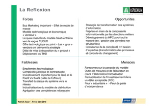 La Reflexion
    Forces                                                                  Opportunités
    Buz Marketing important – Effet de mode de    Stratégie de transformation des systèmes
    masse                                         d’information
    Modèle technologique et économique            Reprise en main de la composante
    « vendeur »                                   informationnelle par les directions métiers
    La quasi maturité du modèle SaaS entraine     Développement du HPC pour tout le
    vers la vague CLOUD                           marché (ex : gestion des données non
    Offre technologique au point – Les « gros »   structurées)
    vendors ont démarré la stratégie              Croissance de la complexité = besoin
    Délai de mise à disposition du « produit »    d’expertise (transformation des processus
    Déploiement du THD                            et conduite du changement)


   Faiblesses                                                                    Menaces
    Empilement technologique                      Fantasmes sur la panacée du modèle
    Complexité juridique et contractuelle         Outils de mesures et de facturation en
    Investissement important pour le IaaS et le   cours d’élaboration/normalisation
    PaaS Vs SaaS (taille de l’offreur)            Rentabilisation de l’investissement dans
    Transfert du risque du système vers le        un délai acceptable (ROI)
    réseau                                        Peur « sécuritaire » - Peur de perte
    Industrialisation du modèle de distribution   d’indépendance
    Agrégation des compétences nécessaire



Patrick Asser – Arrow ECS 2010
 