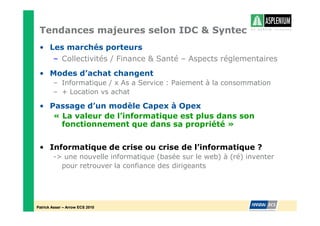 Tendances majeures selon IDC & Syntec
 • Les marchés porteurs
    – Collectivités / Finance & Santé – Aspects réglementaires
 • Modes d’achat changent
        – Informatique / x As a Service : Paiement à la consommation
        – + Location vs achat

 • Passage d’un modèle Capex à Opex
    « La valeur de l’informatique est plus dans son
      fonctionnement que dans sa propriété »


 • Informatique de crise ou crise de l’informatique ?
        -> une nouvelle informatique (basée sur le web) à (ré) inventer
          pour retrouver la confiance des dirigeants




Patrick Asser – Arrow ECS 2010
 