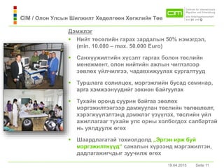 19.04.2015 Seite 11Seite 1119.04.2015
Дэмжлэг
 Нийт төсөлийн гaрaх зaрдaлын 50% нэмэгдэл,
(min. 10.000 – max. 50.000 Euro)
 Санхүүжилтийн хүсэлт гаргах болон төслийн
менежмент, олон нийтийн ажлын чиглэлээр
зөвлөх үйлчилгээ, чадавхижуулах сургалтууд
 Туршлага солилцох, мэргэжлийн бусад семинар,
арга хэмжээнүүдийг зохион байгуулах
 Тухaйн оронд суурин бaйгaa зөвлөх
мэргэжилтэнгээр дамжуулан төслийн төлөвлөлт,
хэрэгжүүлэлтэнд дэмжлэг үзүүлэх, төслийн үйл
ажиллагааг тухайн улс орны холбогдох салбартай
нь уялдуулж өгөх
 Шаардлагатай тохиолдолд „Эргэн ирж буй
мэргэжилтнүүд“ сaнaлын хүрээнд мэргэжилтэн,
дадлагажигчдыг зуучилж өгөх
CIM / Олон Улсын Шилжилт Хөдөлгөөн Хөгжлийн Төв
 
