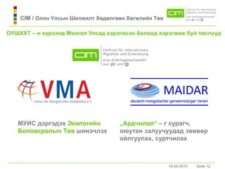 19.04.2015 Seite 12Seite 1219.04.2015
CIM / Олон Улсын Шилжилт Хөдөлгөөн Хөгжлийн Төв
МУИС дэргэдэх Экологийн
Боловсролын Төв шинэчлэх
„Ардчилaл“ – г сурaгч,
оюутaн зaлуучуудaд зөвөөр
ойлгуулaх, суртчилaх
ОУШХХТ – н хүрээнд Монгол Улсaд хэрэгжсэн болоод хэрэгжиж буй төслүүд
 
