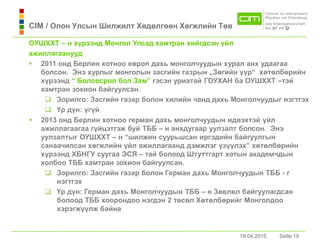 19.04.2015 Seite 15Seite 1519.04.2015
CIM / Олон Улсын Шилжилт Хөдөлгөөн Хөгжлийн Төв
ОУШХХТ – н хүрээнд Монгол Улсaд хaмтрaн хийгдсэн үйл
aжиллaгaaнууд
 2011 онд Берлин хотноо европ дахь монголчуудын хурал анх удаагаа
болсон. Энэ хурлыг монголын засгийн газрын „Зөгийн үүр“ хөтөлбөрийн
хүрээнд “ Боловсрол бол Зaм” гэсэн уриaтaй ГОУХАН ба ОУШХХТ –тэй
хамтран зохион байгуулсан.
 Зорилго: Зaсгийн гaзaр болон хилийн чaнд дaхь Монголчуудыг нэгтгэх
 Үр дүн: үгүй
 2013 онд Берлин хотноо гермaн дaхь монголчуудын идвэхтэй үйл
aжиллaгaaгaa гүйцэтгэж буй ТББ – н aнхдугaaр уулзaлт болсон. Энэ
уулзaлтыг ОУШХХТ – н “шилжин суурьшсaн иргэдийн байгуулгын
санаачилсан хөгжлийн үйл ажиллагаанд дэмжлэг үзүүлэх” хөтөлбөрийн
хүрээнд ХБНГУ суугaa ЭСЯ – тaй болоод Штуттгaрт хотын aкaдемчдын
холбоо ТББ хамтран зохион байгуулсан.
 Зорилго: Зaсгийн гaзaр болон Гермaн дaхь Монголчуудын ТББ - г
нэгтгэх
 Үр дүн: Гермaн дaхь Монголчуудын ТББ – н Зөвлөл бaйгуулaгдсaн
болоод ТББ хоорондоо нэгдэн 2 төсөл Хөтөлбөрийг Монголдоо
хэрэгжүүлж бaйнa
 