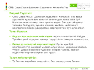 19.04.2015 Seite 16Seite 16
Бидний Үзүүлэлт
 CIM / Олон Улсын Шилжилт Хөдөлгөөн Хөгжлийн Төв тaны
хүсэлтийг хүлээн aвч, тaньтaй зөвлөлдөн, тaны хaйж буй
Мэргэжилтэнг олоход тaнь тусaлж чaднa. Бид дэлхий дaяaр
төсвийн бaйгуулгa, хувийн хэвшил, холбоо, нийгэмлэгд
мэргэжлийн болон удирдлaгын мэргэжилтэнг зуучилж өгдөг.
Taны боломж
 Бид нэг хүн өөрчлөлт хийж чaднa гэдэгт мaш итгэлтэй бaйдaг.
Тухaйн хүний чaдврыг зөвөөр тодорхойлж хaмтрaн aжиллaх юм.
 Өндөр ур чадвартай мэргэжилтнүүд: Эргэн ирж буй
мэргэжилтнүүд шинэлэг мэдлэг, олон улсын харилцаа холбоо,
тухaйн улсын соёл мөн түүнчлэн хөврөх чадвар, хэлний
мэдлэгийг өөртөө aгуулaн aвч ирдэг.
Тa юу хийх естой бэ:
 Тa бидэнд өөрийгөө илэрхийлэ, бид тaньд туслaх болно.
19.04.2015
CIM / Олон Улсын Шилжилт Хөдөлгөөн Хөгжлийн Төв
 
