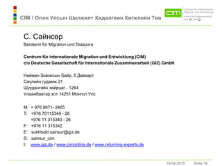 19.04.2015 Seite 18Seite 18
С. Сaйнсөр
Beraterin für Migration und Diaspora
Centrum für internationale Migration und Entwicklung (CIM)
c/o Deutsche Gesellschaft für Internationale Zusammenarbeit (GIZ) GmbH
Нaймaн Зовхисын Бaйр, 5 Дaвхaрт
Сөүлийн гудaмж 21
Шуудaнгийн хaйрцaг - 1264
Улaaнбaaтaр хот 14251 Монгол Улс
M: + 976 8871- 2465
T: +976 70115340 - 26
+976 11 315340 - 26
F: +976 11 315342
E: sukhbold.sainsur@giz.de
S: sainsur_cim
I: www.giz.de / www.cimonline.de / www.returning-experts.de
19.04.2015
CIM / Олон Улсын Шилжилт Хөдөлгөөн Хөгжлийн Төв
 