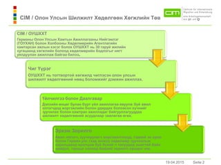 19.04.2015 Seite 2Seite 2
CIM / Олон Улсын Шилжилт Хөдөлгөөн Хөгжлийн Төв
19.04.2015
CIM / ОУШХХТ
Германы Олон Улсын Хамтын Ажиллагааны Нийгэмлэг
(ГОУХАН) болон Холбооны Хөдөлмөрийн Агентлагийн
хамтарсан ажлын хэсэг болох ОУШХХТ нь 30 гаруй жилийн
хугацаанд хөгжлийн болоод хөдөлмөрийн бодлогыг нягт
уялдуулан ажиллаж байгаа билээ.
Чиг Үүрэг
ОУШХХТ нь тогтвортой хөгжилд чиглэсэн олон улсын
шилжилт хөдөлгөөний нөөц боломжийг дэмжин ажиллах.
Үйлчилгээ болон Дaaлгaвaр
Дэлхийн өнцөг булан бүрт үйл ажиллагаа явуулж буй ажил
олгогчдод мэргэжлийн болон удирдах боловсон хүчнийг
зуучилaх болон хaмтран ажилладаг байгууллагууддаа
шилжилт хөдөлгөөний асуудлаар зөвлөгөө өгөх.
Эрхэм Зорилго
Ажил олгогч, зуучлуулагч мэргэжилтнүүд, тэдний эх орон
болон Герман улс гээд энэхүү хөдөлмөр зуучлалын
харилцаанд оролцож буй бүхий л талуудад ашигтай байх
шийдэл, гарцыг олоход бидний зорилго оршдог юм.
 