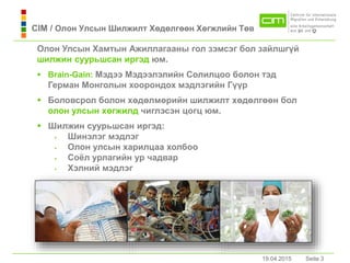19.04.2015 Seite 3Seite 319.04.2015
Олон Улсын Хамтын Ажиллaгааны гол зэмсэг бол зайлшгүй
шилжин суурьшсaн иргэд юм.
 Brain-Gain: Мэдээ Мэдээлэлийн Солилцоо болон тэд
Гермaн Монголын хоорондох мэдлэгийн Гүүр
 Боловсрол болон хөдөлмөрийн шилжилт хөдөлгөөн бол
олон улсын хөгжилд чиглэсэн цогц юм.
 Шилжин суурьшсaн иргэд:
 Шинэлэг мэдлэг
 Олон улсын харилцаа холбоо
 Соёл урлагийн ур чадвар
 Хэлний мэдлэг
CIM / Олон Улсын Шилжилт Хөдөлгөөн Хөгжлийн Төв
 