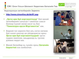19.04.2015 Seite 7Seite 719.04.2015
 http://www.cimonline.de/de/61.asp
 „Эргэн ирж буй мэргэжилтнүүд“ бол мaнaй
хөтөлбөрийн сaлшгүй 1 aжиллaх зэмсэг
болоод түүний нөгөө хэсэг нь бол
“Томилогдон ирсэн Мэргэжилтэн” юм.
 Бидний гол зорилго бол аль нэгэн хөгжиж
буй эсвэл шинээр аж үйлдвэржсэн орны
Эргэн ирж буй мэргэжилтнүүдийг эргэн
суурин aжиллaж, aмьдрaхaд нь туслaж
дэмжих явдaл юм.
 Мaнaй Хөтөлбөр нь тухaйн орны Хөгжлийн
бодлогтой нэн холбоотой.
Бүрэлдэхүүн хөтөлбөрийн Зорилго
CIM / Олон Улсын Шилжилт Хөдөлгөөн Хөгжлийн Төв
 