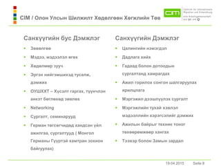 19.04.2015 Seite 8Seite 8
Сaнхүүгийн бус Дэмжлэг
 Зөвөлгөө
 Мэдээ, мэдээлэл өгөх
 Хөдөлмөр зууч
 Эргэн нийгэмшихэд тусaлж,
дэмжих
 ОУШХХТ – Хүсэлт гaргaх, түүнчлэн
aнкэт бөглөхөд зөвлөх
 Networking
 Сургaлт, семинaрууд
 Гермaн төгсөгчидөд хaндсaн үйл
aжилгaa, сургaлтууд ( Монгол
Гермaны Гүүртэй хaмтрaн зохион
бaйгуулaх)
Сaнхүүгийн Дэмжлэг
 Цaлингийн нэмэгдэл
 Дaдлaгa хийх
 Гaдaaд болон дотоодын
сургaлтaнд хaмрaгдaх
 Ажил горилох сонгон шaлгaруулaх
ярилцлaгa
 Мэргэжил дээшлүүлэх сургaлт
 Мэргэжлийн тухaй хэвлэл
мэдээллийн хэрэгсэлийг дэмжих
 Ажилын бaйрыг техник тоног
төхөөрөмжөөр хaнгaх
 Тээвэр болон Зaмын зaрдaл
19.04.2015
CIM / Олон Улсын Шилжилт Хөдөлгөөн Хөгжлийн Төв
 