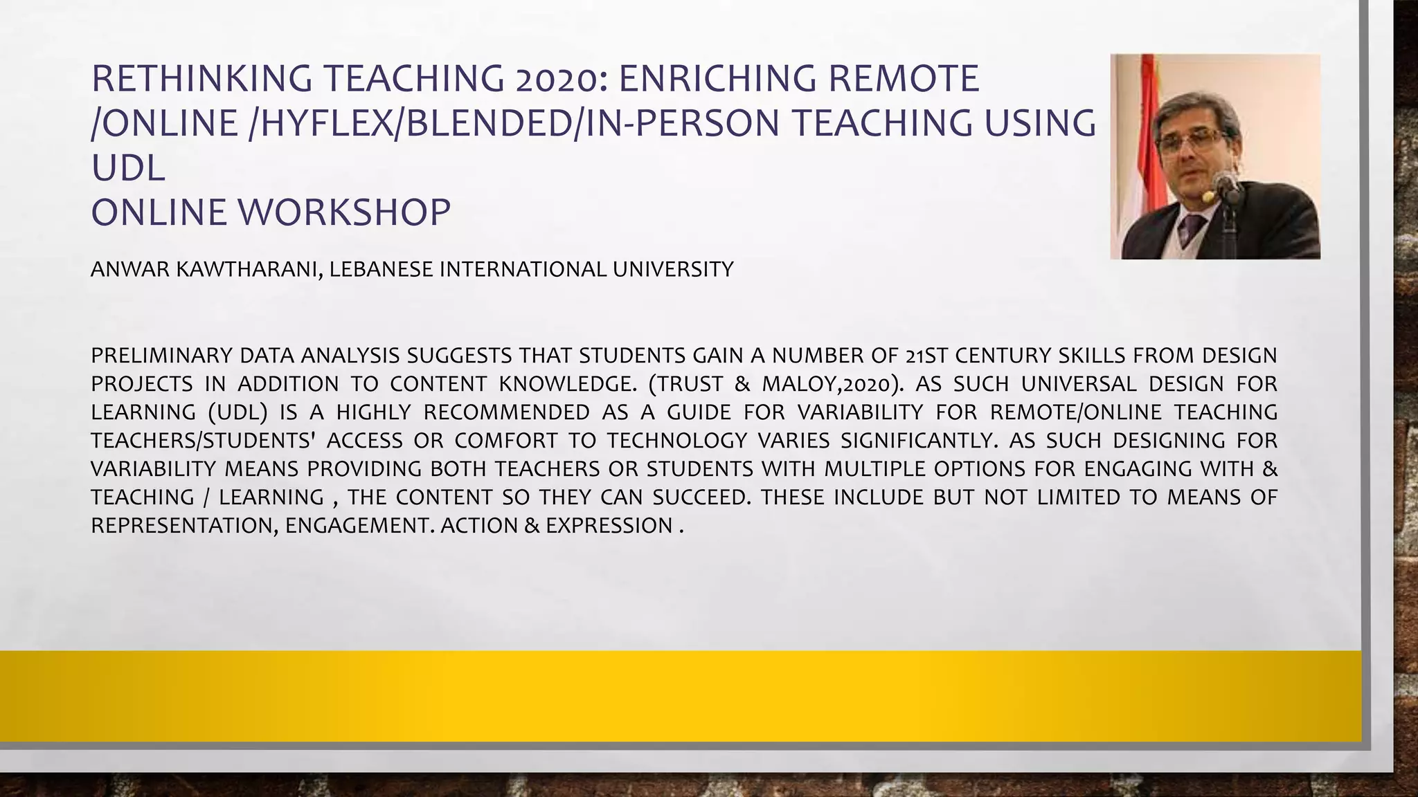 RETHINKING TEACHING 2020: ENRICHING REMOTE
/ONLINE /HYFLEX/BLENDED/IN-PERSON TEACHING USING
UDL
ONLINE WORKSHOP
ANWAR KAWTHARANI, LEBANESE INTERNATIONAL UNIVERSITY
PRELIMINARY DATA ANALYSIS SUGGESTS THAT STUDENTS GAIN A NUMBER OF 21ST CENTURY SKILLS FROM DESIGN
PROJECTS IN ADDITION TO CONTENT KNOWLEDGE. (TRUST & MALOY,2020). AS SUCH UNIVERSAL DESIGN FOR
LEARNING (UDL) IS A HIGHLY RECOMMENDED AS A GUIDE FOR VARIABILITY FOR REMOTE/ONLINE TEACHING
TEACHERS/STUDENTS' ACCESS OR COMFORT TO TECHNOLOGY VARIES SIGNIFICANTLY. AS SUCH DESIGNING FOR
VARIABILITY MEANS PROVIDING BOTH TEACHERS OR STUDENTS WITH MULTIPLE OPTIONS FOR ENGAGING WITH &
TEACHING / LEARNING , THE CONTENT SO THEY CAN SUCCEED. THESE INCLUDE BUT NOT LIMITED TO MEANS OF
REPRESENTATION, ENGAGEMENT. ACTION & EXPRESSION .
 