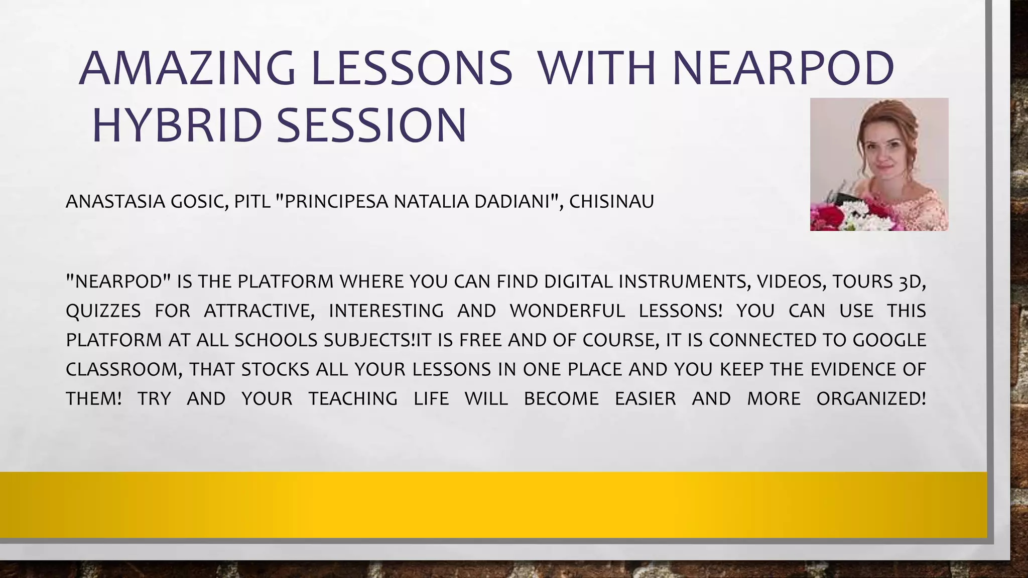 AMAZING LESSONS WITH NEARPOD
HYBRID SESSION
ANASTASIA GOSIC, PITL "PRINCIPESA NATALIA DADIANI", CHISINAU
"NEARPOD" IS THE PLATFORM WHERE YOU CAN FIND DIGITAL INSTRUMENTS, VIDEOS, TOURS 3D,
QUIZZES FOR ATTRACTIVE, INTERESTING AND WONDERFUL LESSONS! YOU CAN USE THIS
PLATFORM AT ALL SCHOOLS SUBJECTS!IT IS FREE AND OF COURSE, IT IS CONNECTED TO GOOGLE
CLASSROOM, THAT STOCKS ALL YOUR LESSONS IN ONE PLACE AND YOU KEEP THE EVIDENCE OF
THEM! TRY AND YOUR TEACHING LIFE WILL BECOME EASIER AND MORE ORGANIZED!
 