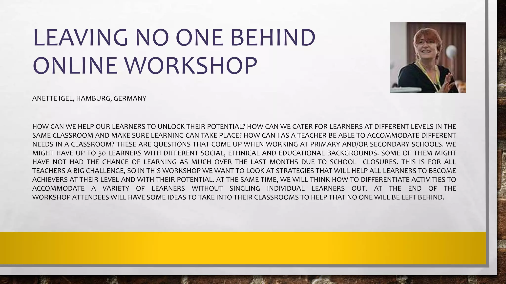 LEAVING NO ONE BEHIND
ONLINE WORKSHOP
ANETTE IGEL, HAMBURG, GERMANY
HOW CAN WE HELP OUR LEARNERS TO UNLOCK THEIR POTENTIAL? HOW CAN WE CATER FOR LEARNERS AT DIFFERENT LEVELS IN THE
SAME CLASSROOM AND MAKE SURE LEARNING CAN TAKE PLACE? HOW CAN I AS A TEACHER BE ABLE TO ACCOMMODATE DIFFERENT
NEEDS IN A CLASSROOM? THESE ARE QUESTIONS THAT COME UP WHEN WORKING AT PRIMARY AND/OR SECONDARY SCHOOLS. WE
MIGHT HAVE UP TO 30 LEARNERS WITH DIFFERENT SOCIAL, ETHNICAL AND EDUCATIONAL BACKGROUNDS. SOME OF THEM MIGHT
HAVE NOT HAD THE CHANCE OF LEARNING AS MUCH OVER THE LAST MONTHS DUE TO SCHOOL CLOSURES. THIS IS FOR ALL
TEACHERS A BIG CHALLENGE, SO IN THIS WORKSHOP WE WANT TO LOOK AT STRATEGIES THAT WILL HELP ALL LEARNERS TO BECOME
ACHIEVERS AT THEIR LEVEL AND WITH THEIR POTENTIAL. AT THE SAME TIME, WE WILL THINK HOW TO DIFFERENTIATE ACTIVITIES TO
ACCOMMODATE A VARIETY OF LEARNERS WITHOUT SINGLING INDIVIDUAL LEARNERS OUT. AT THE END OF THE
WORKSHOP ATTENDEES WILL HAVE SOME IDEAS TO TAKE INTO THEIR CLASSROOMS TO HELP THAT NO ONE WILL BE LEFT BEHIND.
 