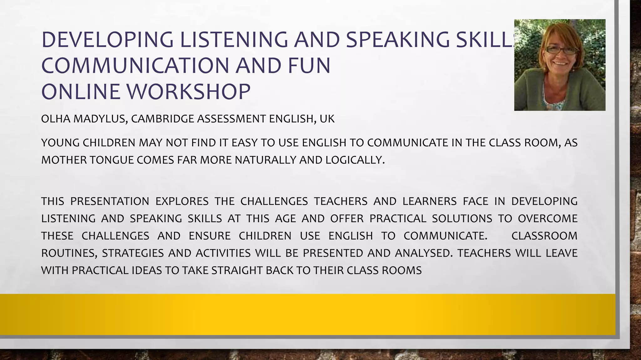 DEVELOPING LISTENING AND SPEAKING SKILLS FOR
COMMUNICATION AND FUN
ONLINE WORKSHOP
OLHA MADYLUS, CAMBRIDGE ASSESSMENT ENGLISH, UK
YOUNG CHILDREN MAY NOT FIND IT EASY TO USE ENGLISH TO COMMUNICATE IN THE CLASS ROOM, AS
MOTHER TONGUE COMES FAR MORE NATURALLY AND LOGICALLY.
THIS PRESENTATION EXPLORES THE CHALLENGES TEACHERS AND LEARNERS FACE IN DEVELOPING
LISTENING AND SPEAKING SKILLS AT THIS AGE AND OFFER PRACTICAL SOLUTIONS TO OVERCOME
THESE CHALLENGES AND ENSURE CHILDREN USE ENGLISH TO COMMUNICATE. CLASSROOM
ROUTINES, STRATEGIES AND ACTIVITIES WILL BE PRESENTED AND ANALYSED. TEACHERS WILL LEAVE
WITH PRACTICAL IDEAS TO TAKE STRAIGHT BACK TO THEIR CLASS ROOMS
 