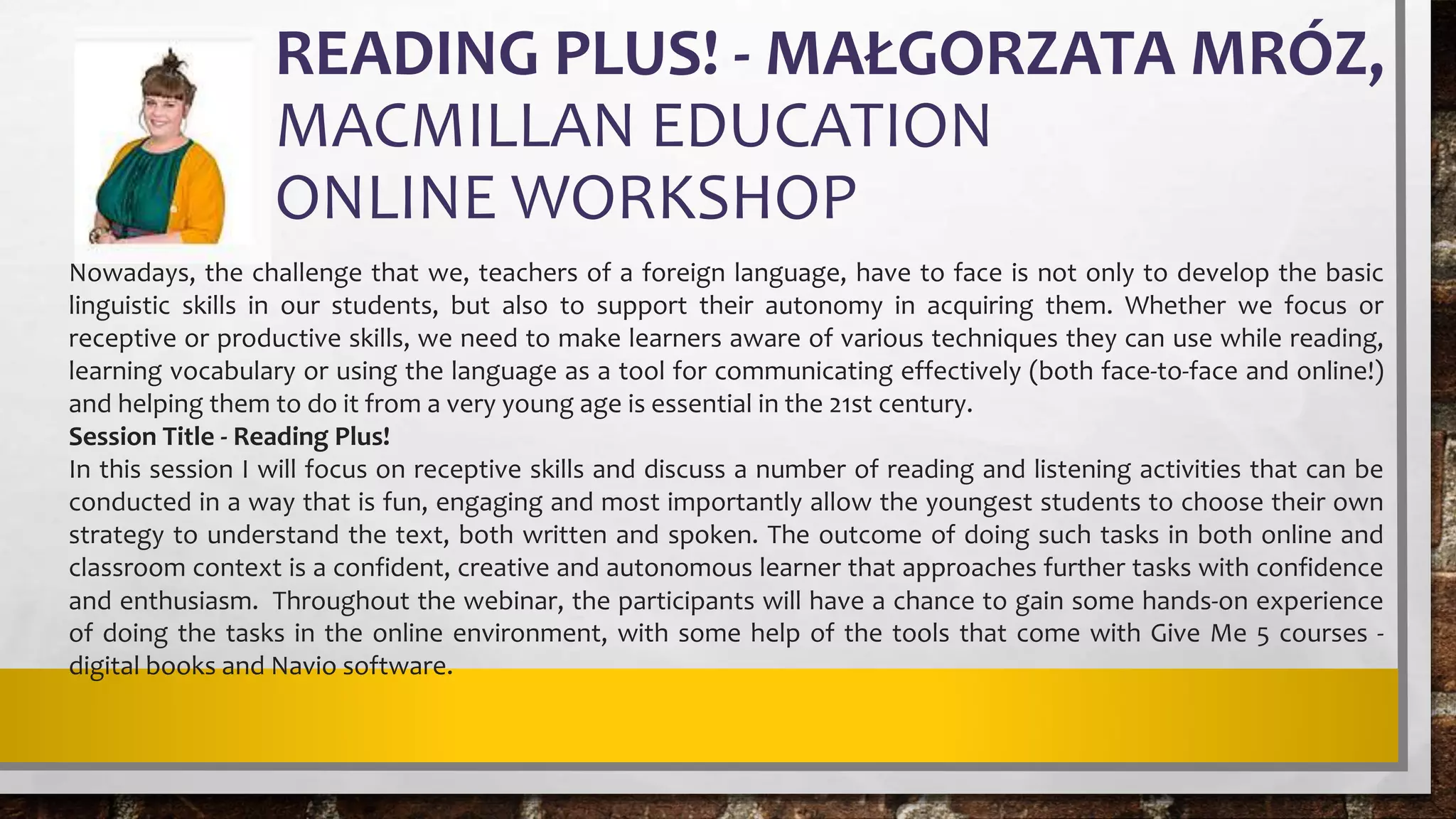 READING PLUS! - MAŁGORZATA MRÓZ,
MACMILLAN EDUCATION
ONLINE WORKSHOP
Nowadays, the challenge that we, teachers of a foreign language, have to face is not only to develop the basic
linguistic skills in our students, but also to support their autonomy in acquiring them. Whether we focus or
receptive or productive skills, we need to make learners aware of various techniques they can use while reading,
learning vocabulary or using the language as a tool for communicating effectively (both face-to-face and online!)
and helping them to do it from a very young age is essential in the 21st century.
Session Title - Reading Plus!
In this session I will focus on receptive skills and discuss a number of reading and listening activities that can be
conducted in a way that is fun, engaging and most importantly allow the youngest students to choose their own
strategy to understand the text, both written and spoken. The outcome of doing such tasks in both online and
classroom context is a confident, creative and autonomous learner that approaches further tasks with confidence
and enthusiasm. Throughout the webinar, the participants will have a chance to gain some hands-on experience
of doing the tasks in the online environment, with some help of the tools that come with Give Me 5 courses -
digital books and Navio software.
 