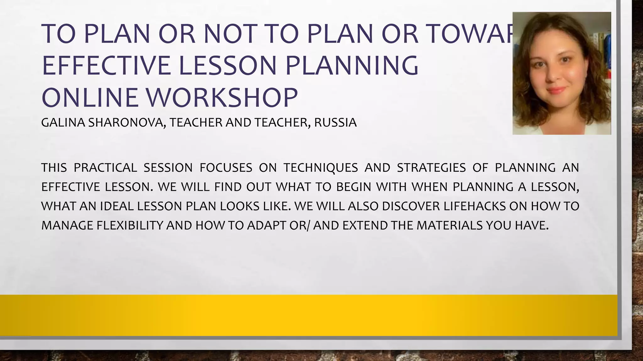TO PLAN OR NOT TO PLAN OR TOWARDS
EFFECTIVE LESSON PLANNING
ONLINE WORKSHOP
GALINA SHARONOVA, TEACHER AND TEACHER, RUSSIA
THIS PRACTICAL SESSION FOCUSES ON TECHNIQUES AND STRATEGIES OF PLANNING AN
EFFECTIVE LESSON. WE WILL FIND OUT WHAT TO BEGIN WITH WHEN PLANNING A LESSON,
WHAT AN IDEAL LESSON PLAN LOOKS LIKE. WE WILL ALSO DISCOVER LIFEHACKS ON HOW TO
MANAGE FLEXIBILITY AND HOW TO ADAPT OR/ AND EXTEND THE MATERIALS YOU HAVE.
 