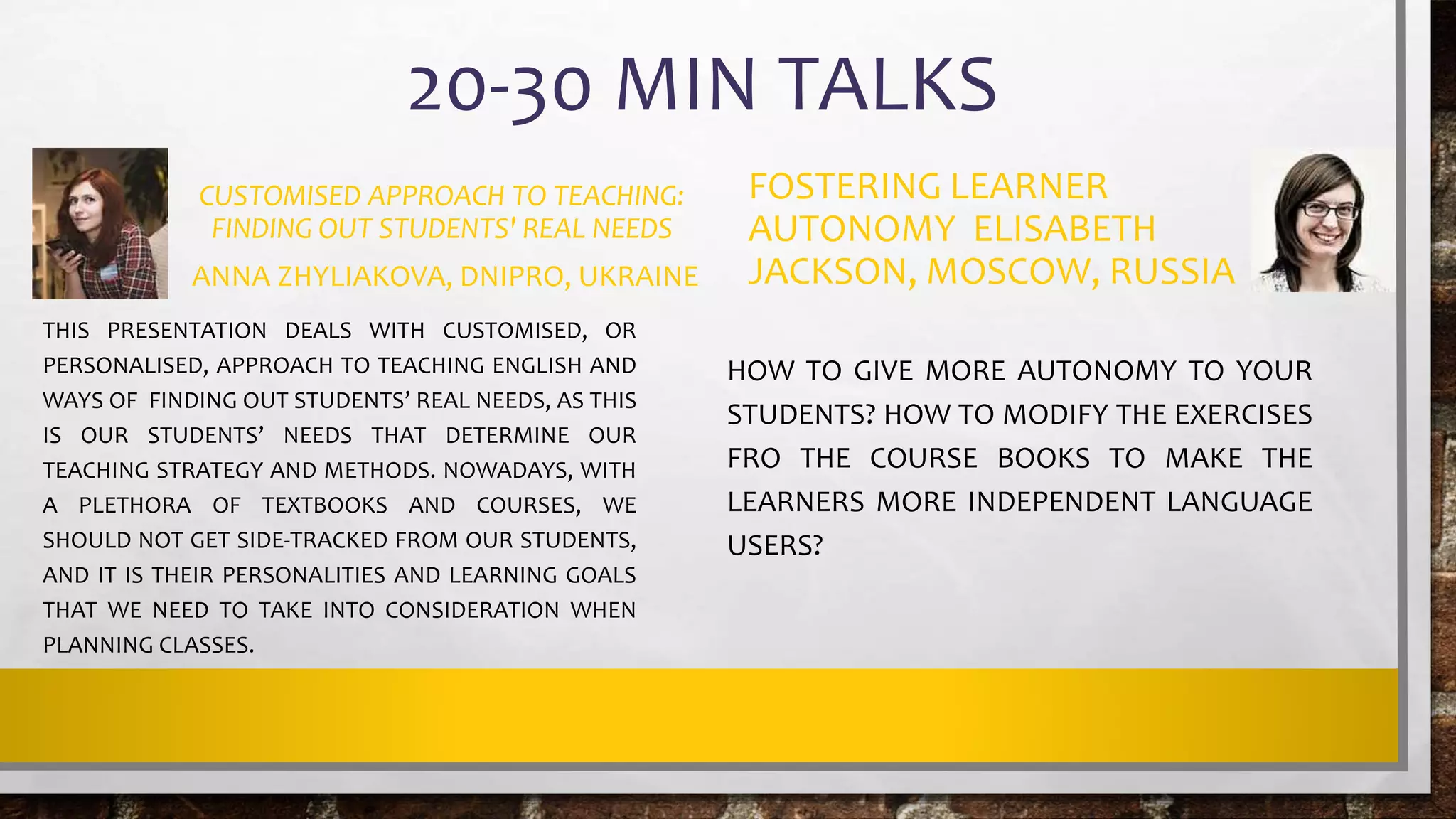 20-30 MIN TALKS
CUSTOMISED APPROACH TO TEACHING:
FINDING OUT STUDENTS' REAL NEEDS
ANNA ZHYLIAKOVA, DNIPRO, UKRAINE
THIS PRESENTATION DEALS WITH CUSTOMISED, OR
PERSONALISED, APPROACH TO TEACHING ENGLISH AND
WAYS OF FINDING OUT STUDENTS’ REAL NEEDS, AS THIS
IS OUR STUDENTS’ NEEDS THAT DETERMINE OUR
TEACHING STRATEGY AND METHODS. NOWADAYS, WITH
A PLETHORA OF TEXTBOOKS AND COURSES, WE
SHOULD NOT GET SIDE-TRACKED FROM OUR STUDENTS,
AND IT IS THEIR PERSONALITIES AND LEARNING GOALS
THAT WE NEED TO TAKE INTO CONSIDERATION WHEN
PLANNING CLASSES.
FOSTERING LEARNER
AUTONOMY ELISABETH
JACKSON, MOSCOW, RUSSIA
HOW TO GIVE MORE AUTONOMY TO YOUR
STUDENTS? HOW TO MODIFY THE EXERCISES
FRO THE COURSE BOOKS TO MAKE THE
LEARNERS MORE INDEPENDENT LANGUAGE
USERS?
 