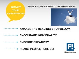 ACTIVATE    ENABLE YOUR PEOPLE TO ‘BE THEMSELVES’
   YOUR
AMBASSADORS




       AWAKEN THE READINESS TO FOLLOW

       ENCOURAGE INDIVIDUALITY

       ENDORSE CREATIVITY

       PRAISE PEOPLE PUBLICLY
 
