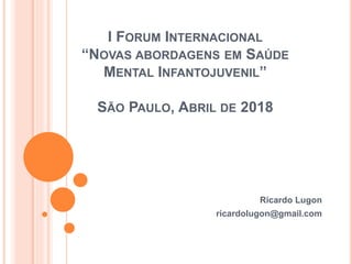 I FORUM INTERNACIONAL
“NOVAS ABORDAGENS EM SAÚDE
MENTAL INFANTOJUVENIL”
SÃO PAULO, ABRIL DE 2018
Ricardo Lugon
ricardolugon@gmail.com
 