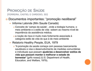  Documentos importantes: “promoção neoliberal”
 Informe Lalonde (Min Saude Canadá)
 Conceito de ‘campo da saúde’ , onde a biologia humana, o
meio ambiente e o estilo de vida sobem ao mesmo nível de
importância da assistência médica.
 a noção de risco é muito mais fortemente associada à
categoria estilo de vida do que à de meio ambiente
 Relatorio Healthy People, EUA, 1979
 “A promoção da saúde começa com pessoas basicamente
saudáveis e visa o desenvolvimento de medidas comunitárias
e individuais que possam ajudá-las a desenvolver estilos de
vida que possam manter e melhorar o estado de
bemestar” [grifo nosso] (U.S. Department of Health,
Education, and Welfare, 1979).
PROMOÇÃO DE SAÚDE
(FERREIRA, CASTIEL E CARDOSO, SD)
 