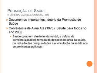  Documentos importantes: Ideário da Promoção de
Saúde
 Conferencia de Alma Ata (1978): Saude para todos no
ano 2000
 Saúde como um direito fundamental, a defesa da
democratização na tomada de decisões na área da saúde,
da redução das desigualdades e a vinculação da saúde aos
determinantes políticos:
PROMOÇÃO DE SAÚDE
(FERREIRA, CASTIEL E CARDOSO, SD)
 