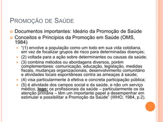 PROMOÇÃO DE SAÚDE
 Documentos importantes: Ideário da Promoção de Saúde
 Conceitos e Principios da Promoção em Saúde (OMS,
1984)
 “(1) envolve a população como um todo em sua vida cotidiana,
em vez de focalizar grupos de risco para determinadas doenças;
 (2) voltada para a ação sobre determinantes ou causas da saúde;
 (3) combina métodos ou abordagens diversos, porém
complementares: comunicação, educação, legislação, medidas
fiscais, mudanças organizacionais, desenvolvimento comunitário
e atividades locais espontâneas contra as ameaças à saúde;
 (4) visa particularmente à efetiva e concreta participação pública;
 (5) é atividade dos campos social e da saúde, e não um serviço
médico, logo: os profissionais da saúde – particularmente os da
atenção primária – têm um importante papel a desempenhar em
estimular e possibilitar a Promoção da Saúde” (WHO, 1984, p.2).
 