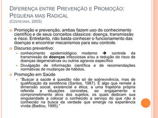DIFERENÇA ENTRE PREVENÇÃO E PROMOÇÃO:
PEQUENA MAS RADICAL
(CZERESNIA, 2003)
 Promoção e prevenção, ambas fazem uso do conhecimento
científico e de seus conceitos clássicos: doença, transmissão
e risco. Entretanto, não basta conhecer o funcionamento das
doenças e encontrar mecanismos para seu controle.
 Discurso preventivo:
 conhecimento epidemiológico moderno  controle da
transmissão de doenças infecciosas e/ou a redução do risco de
doenças degenerativas ou outros agravos específico
 Divulgação de informação científica e de recomendações
normativas de mudanças de hábitos.
 Promoção em Saúde
 “Buscar a saúde é questão não só de sobrevivência, mas de
qualificação da existência (Santos, 1987). É algo que remete à
dimensão social, existencial e ética, a uma trajetória própria
referida a situações concretas, ao engajamento e
comprometimento ativo dos sujeitos, os quais dedicam sua
singularidade a colocar o conhecido a serviço do que não é
conhecido na busca da verdade que emerge na experiência
vivida (Badiou, 1995).”
 
