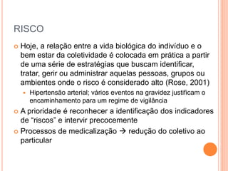 RISCO
 Hoje, a relação entre a vida biológica do indivíduo e o
bem estar da coletividade é colocada em prática a partir
de uma série de estratégias que buscam identificar,
tratar, gerir ou administrar aquelas pessoas, grupos ou
ambientes onde o risco é considerado alto (Rose, 2001)
 Hipertensão arterial; vários eventos na gravidez justificam o
encaminhamento para um regime de vigilância
 A prioridade é reconhecer a identificação dos indicadores
de “riscos” e intervir precocemente
 Processos de medicalização  redução do coletivo ao
particular
 