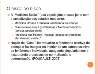 O RISCO DO RISCO
 A “Medicina Social” (das populações) nasce junto com
a constituição dos estados modernos:
 Medicina Urbana Francesa: redesenha as cidades
 Staatswissenschaft (estatística) + Medizinichepolizei
(polícia médica alemã
 “Medicina dos Pobres” inglesa: “acesso universal ao
atendimento médico”
 Noção de “Caso”: individualiza o fenômeno coletivo da
doença e faz integrar no interior de um campo coletivo
os fenômenos individuais, apagando singularidades e
instaurando processos de normalização e
padronização. (FOUCAULT, 2008)
 