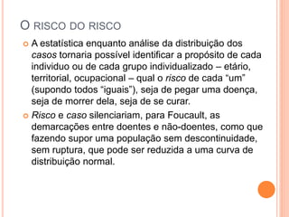 O RISCO DO RISCO
 A estatística enquanto análise da distribuição dos
casos tornaria possível identificar a propósito de cada
individuo ou de cada grupo individualizado – etário,
territorial, ocupacional – qual o risco de cada “um”
(supondo todos “iguais”), seja de pegar uma doença,
seja de morrer dela, seja de se curar.
 Risco e caso silenciariam, para Foucault, as
demarcações entre doentes e não-doentes, como que
fazendo supor uma população sem descontinuidade,
sem ruptura, que pode ser reduzida a uma curva de
distribuição normal.
 