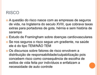 RISCO
 A questão do risco nasce com as empresas de seguros
de vida, na Inglaterra do seculo XVIII, que cobrava taxas
extras para portadores de gota, hérnia e sem história de
sarampo
 Estudo de Framingham sobre doenças cardiovasculares
 Se nos seguros o risco segue um gradiente, na saúde
ele é do tipo TEM/NÃO TEM
 Os discursos sobre fatores de risco envolvem a
distribuição de responsabilidade/culpabilização pois
concebem risco como consequência de escolha de
estilos de vida feita por indivíduos e enfatizam a
necessidade de auto controle
 
