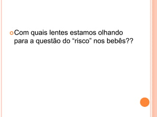 Com quais lentes estamos olhando
para a questão do “risco” nos bebês??
 