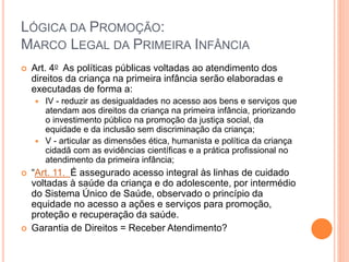 LÓGICA DA PROMOÇÃO:
MARCO LEGAL DA PRIMEIRA INFÂNCIA
 Art. 4o As políticas públicas voltadas ao atendimento dos
direitos da criança na primeira infância serão elaboradas e
executadas de forma a:
 IV - reduzir as desigualdades no acesso aos bens e serviços que
atendam aos direitos da criança na primeira infância, priorizando
o investimento público na promoção da justiça social, da
equidade e da inclusão sem discriminação da criança;
 V - articular as dimensões ética, humanista e política da criança
cidadã com as evidências científicas e a prática profissional no
atendimento da primeira infância;
 “Art. 11. É assegurado acesso integral às linhas de cuidado
voltadas à saúde da criança e do adolescente, por intermédio
do Sistema Único de Saúde, observado o princípio da
equidade no acesso a ações e serviços para promoção,
proteção e recuperação da saúde.
 Garantia de Direitos = Receber Atendimento?
 