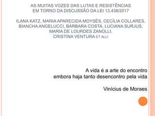 AS MUITAS VOZES DAS LUTAS E RESISTÊNCIAS
EM TORNO DA DISCUSSÃO DA LEI 13.438/2017
ILANA KATZ, MARIA APARECIDA MOYSÉS, CECÍLIA COLLARES,
BIANCHA ANGELUCCI, BÁRBARA COSTA, LUCIANA SURJUS,
MARIA DE LOURDES ZANOLLI,
CRISTINA VENTURA ET ALLI
A vida é a arte do encontro
embora haja tanto desencontro pela vida
Vinícius de Moraes
 