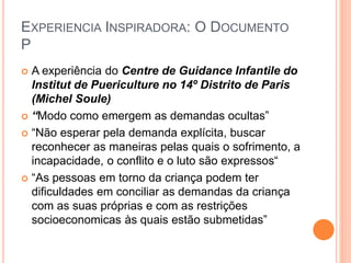 EXPERIENCIA INSPIRADORA: O DOCUMENTO
P
 A experiência do Centre de Guidance Infantile do
Institut de Puericulture no 14º Distrito de Paris
(Michel Soule)
 “Modo como emergem as demandas ocultas”
 “Não esperar pela demanda explícita, buscar
reconhecer as maneiras pelas quais o sofrimento, a
incapacidade, o conflito e o luto são expressos“
 “As pessoas em torno da criança podem ter
dificuldades em conciliar as demandas da criança
com as suas próprias e com as restrições
socioeconomicas às quais estão submetidas”
 