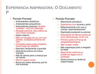 EXPERIENCIA INSPIRADORA: O DOCUMENTO
P
 Periodo Prenatal
 Antecedentes obstetricos
 Antecedentes psiquiatricos
 Antecedentes pessoais: familias
“partidas”, viver em instituição
 Situação parental: mãe solteira ou
com crises conjugais
 Idade materna
 Mãe em situação de rua, em uma
pensão, condições precárias de
vida
 Condições extenuantes (trabalho,
morar longo do trabalho)
 Descobrir tardiamente a gravidez
 Abandonos prévios de outras
crianças
 Não ter planos para a criança que
vai nascer
 Não ter seguro social
 Busca por meios abortivos que foi
mal sucedida
 Periodo Posnatal
 Nascimento prematuro
 Experiência ruim durante o parto
 Relacionamento ruim com a
criança “espontaneamente”
 Depressão puerperal ou psicose
 Descoberta de fatores sociais de
risco (desemprego, sit de rua)
 Primeiro parto na França de
refugiada/estrangeira
 Não receber visitas
 Não preparaçao para a chegada
do bebê
 Nascimento anônimo ou
problemas legais com a
aceitação
 Saída precoce ou tardia da
maternindade
 